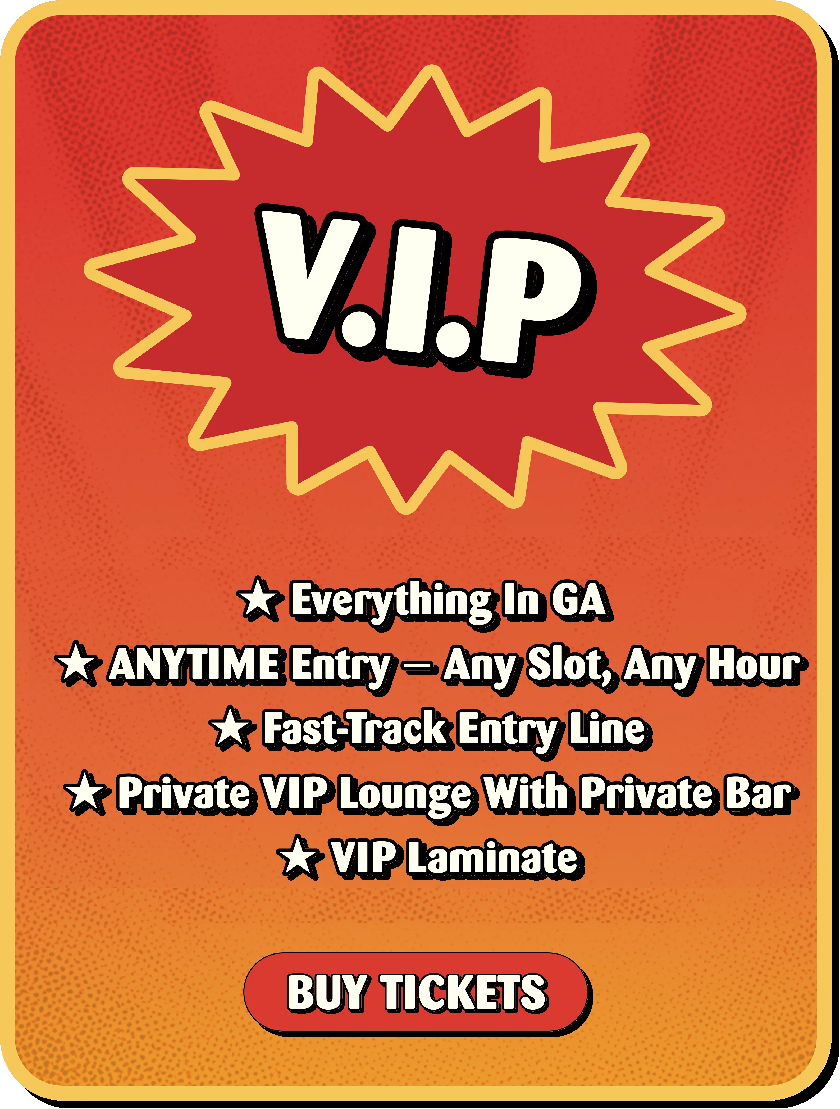 V.I.P: everything in GA, anytime entry any slot any hour, fast-track entry line, private VIP lounge with private bar, VIP laminate. Buy tickets.